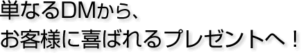 単なるDMから、お客様に喜ばれるプレゼントへ!