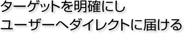 ターゲットを明確にしユーザーへダイレクトに届ける