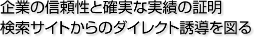 企業の信頼性と確実な実績の証明 検索サイトからのダイレクト誘導を図る