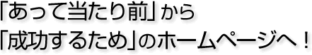 「あって当たり前」から「成功するため」のホームページへ!