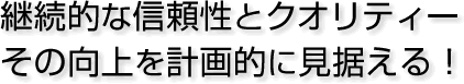 継続的な信頼性とクオリティーその向上を計画的に見据える!